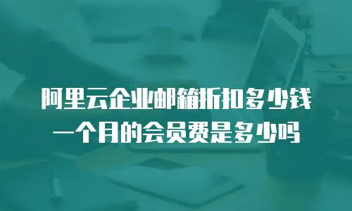 阿里云企业邮箱折扣多少钱一个月的会员费是多少吗
