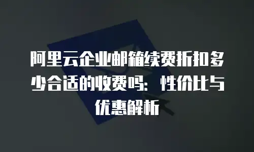 阿里云企业邮箱续费折扣多少合适的收费吗：性价比与优惠解析