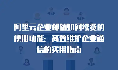 阿里云企业邮箱如何续费的使用功能：高效维护企业通信的实用指南