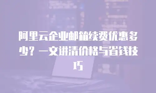 阿里云企业邮箱续费优惠多少？一文讲清价格与省钱技巧
