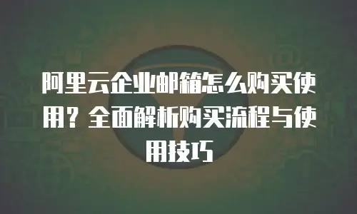 阿里云企业邮箱怎么购买使用？全面解析购买流程与使用技巧