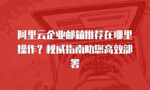 阿里云企业邮箱推荐在哪里操作？权威指南助您高效部署