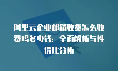阿里云企业邮箱收费怎么收费吗多少钱：全面解析与性价比分析