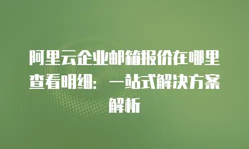 阿里云企业邮箱报价在哪里查看明细：一站式解决方案解析
