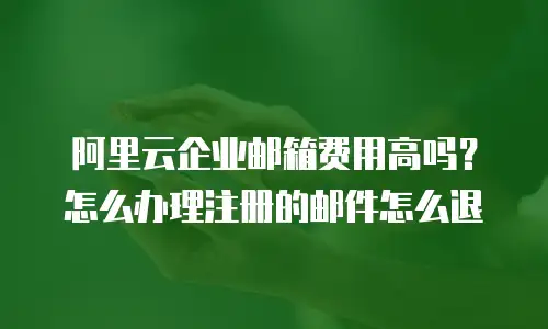 阿里云企业邮箱费用高吗？怎么办理注册的邮件怎么退