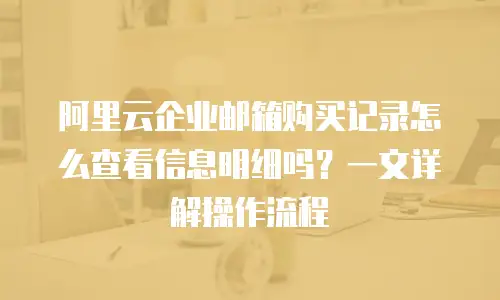 阿里云企业邮箱购买记录怎么查看信息明细吗？一文详解操作流程