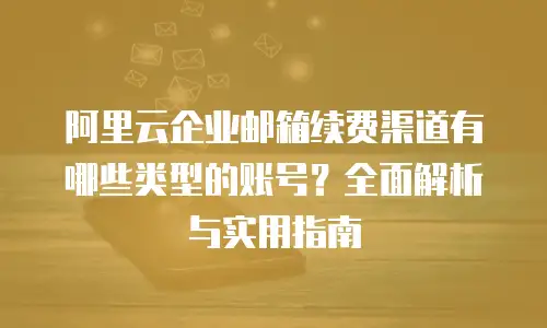 阿里云企业邮箱续费渠道有哪些类型的账号？全面解析与实用指南