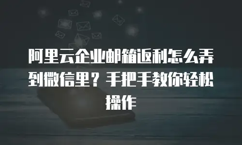阿里云企业邮箱返利怎么弄到微信里？手把手教你轻松操作