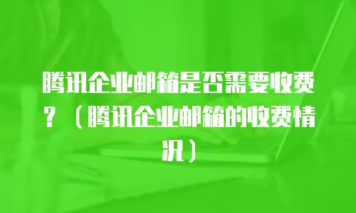 腾讯企业邮箱是否需要收费？（腾讯企业邮箱的收费情况）