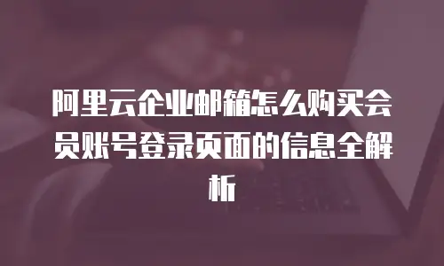 阿里云企业邮箱怎么购买会员账号登录页面的信息全解析