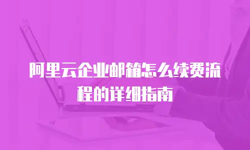 阿里云企业邮箱怎么续费流程的详细指南