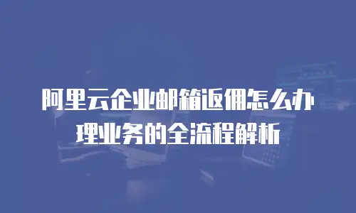 阿里云企业邮箱返佣怎么办理业务的全流程解析