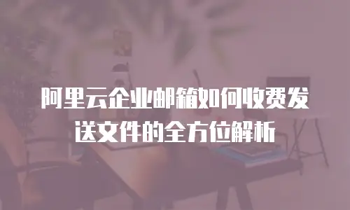 阿里云企业邮箱如何收费发送文件的全方位解析