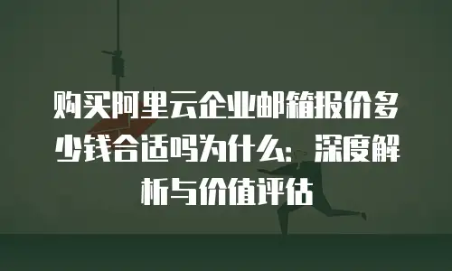 购买阿里云企业邮箱报价多少钱合适吗为什么：深度解析与价值评估