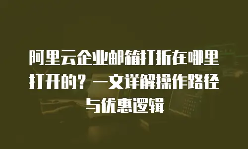 阿里云企业邮箱打折在哪里打开的?一文详解操作路径与优惠逻辑