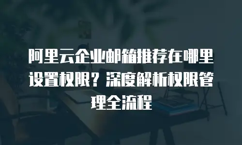 阿里云企业邮箱推荐在哪里设置权限？深度解析权限管理全流程