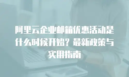 阿里云企业邮箱优惠活动是什么时候开始？最新政策与实用指南