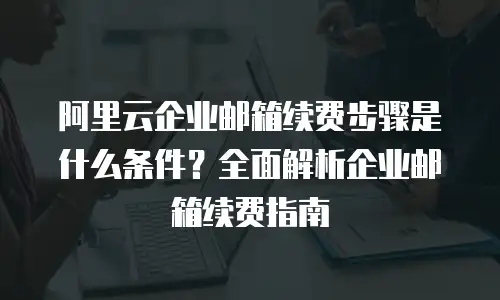 阿里云企业邮箱续费步骤是什么条件？全面解析企业邮箱续费指南