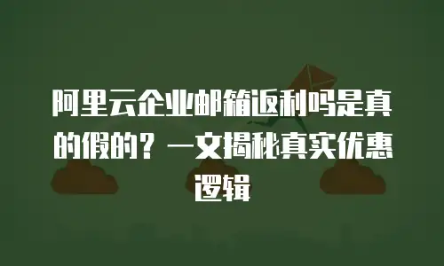 阿里云企业邮箱返利吗是真的假的?一文揭秘真实优惠逻辑