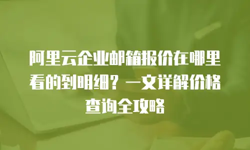 阿里云企业邮箱报价在哪里看的到明细?一文详解价格查询全攻略