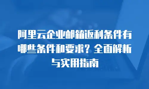阿里云企业邮箱返利条件有哪些条件和要求？全面解析与实用指南