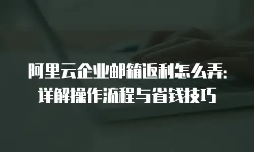 阿里云企业邮箱返利怎么弄:详解操作流程与省钱技巧