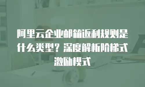阿里云企业邮箱返利规则是什么类型？深度解析阶梯式激励模式