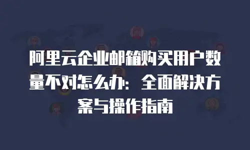 阿里云企业邮箱购买用户数量不对怎么办：全面解决方案与操作指南