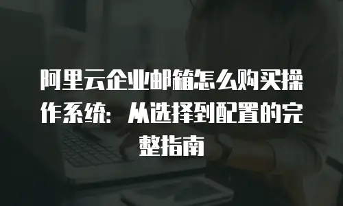 阿里云企业邮箱怎么购买操作系统：从选择到配置的完整指南