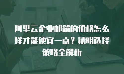 阿里云企业邮箱的价格怎么样才能便宜一点?精明选择策略全解析