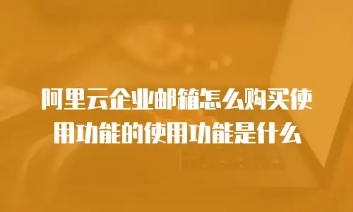 阿里云企业邮箱怎么购买使用功能的使用功能是什么