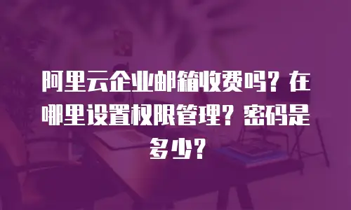阿里云企业邮箱收费吗？在哪里设置权限管理？密码是多少？