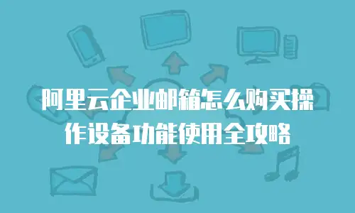 阿里云企业邮箱怎么购买操作设备功能使用全攻略