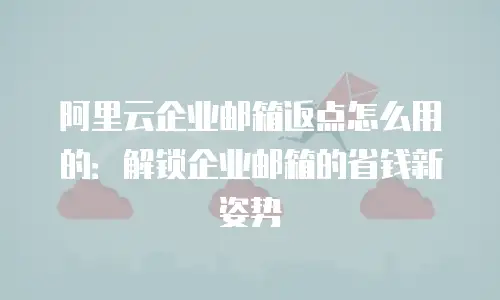 阿里云企业邮箱返点怎么用的：解锁企业邮箱的省钱新姿势