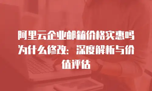 阿里云企业邮箱价格实惠吗为什么修改：深度解析与价值评估