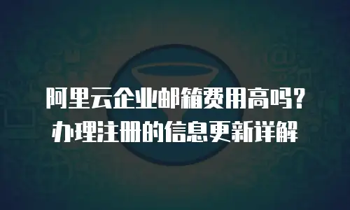 阿里云企业邮箱费用高吗？办理注册的信息更新详解