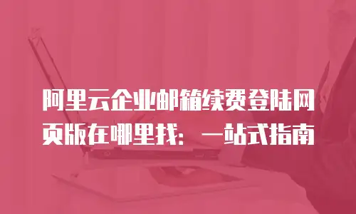 阿里云企业邮箱续费登陆网页版在哪里找：一站式指南