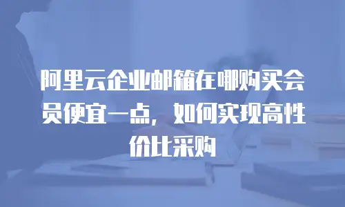 阿里云企业邮箱在哪购买会员便宜一点,如何实现高性价比采购