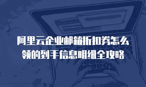 阿里云企业邮箱折扣券怎么领的到手信息明细全攻略