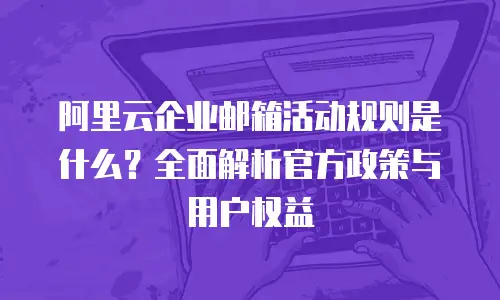 阿里云企业邮箱活动规则是什么？全面解析官方政策与用户权益