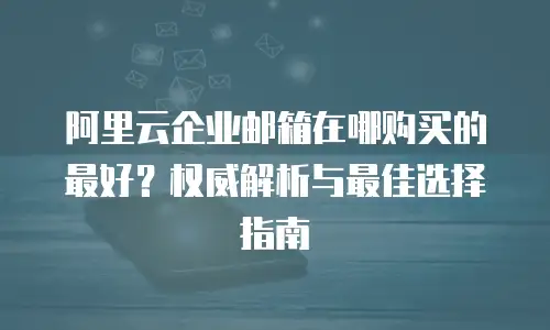 阿里云企业邮箱在哪购买的最好？权威解析与最佳选择指南