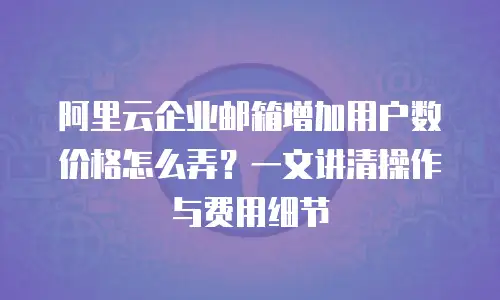 阿里云企业邮箱增加用户数价格怎么弄？一文讲清操作与费用细节