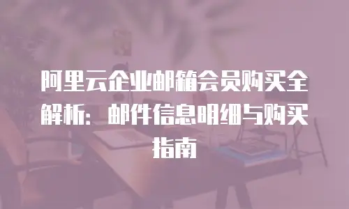 阿里云企业邮箱会员购买全解析：邮件信息明细与购买指南