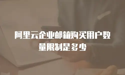 阿里云企业邮箱购买用户数量限制是多少