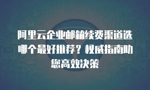 阿里云企业邮箱续费渠道选哪个最好推荐？权威指南助您高效决策