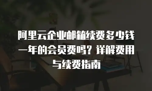 阿里云企业邮箱续费多少钱一年的会员费吗？详解费用与续费指南