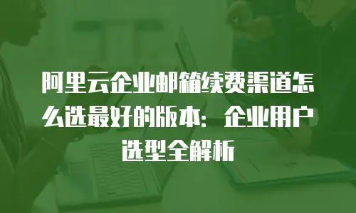 阿里云企业邮箱续费渠道怎么选最好的版本：企业用户选型全解析