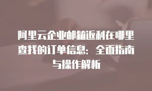 阿里云企业邮箱返利在哪里查找的订单信息：全面指南与操作解析