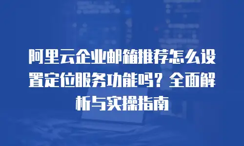 阿里云企业邮箱推荐怎么设置定位服务功能吗？全面解析与实操指南