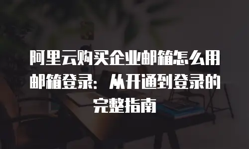 阿里云购买企业邮箱怎么用邮箱登录：从开通到登录的完整指南